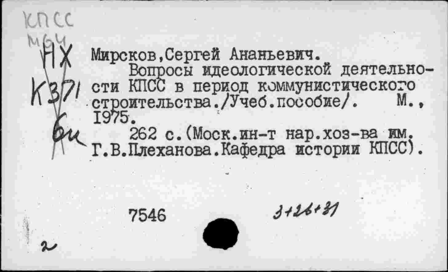 ﻿МКС
мьм,
Н У Миронов,Сергей Ананьевич.
\ г Вопросы идеологической деятельно-кЧ-у/ сти в пеРи°Д коммунистического
<М' строительства./Учеб.пособие/.	М.,
Г 1975.
262 с.(Моск.ин-т нар.хоз-ва им.
Г.В.Плеханова.Кафедра истории КПСС).
7546
